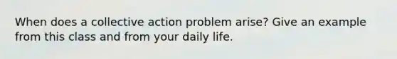 When does a <a href='https://www.questionai.com/knowledge/kjgS3J1KEt-collective-action' class='anchor-knowledge'>collective action</a> problem arise? Give an example from this class and from your daily life.