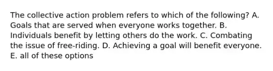 The collective action problem refers to which of the following? A. Goals that are served when everyone works together. B. Individuals benefit by letting others do the work. C. Combating the issue of free-riding. D. Achieving a goal will benefit everyone. E. all of these options