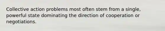 Collective action problems most often stem from a single, powerful state dominating the direction of cooperation or negotiations.