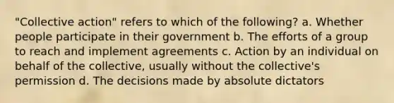 "Collective action" refers to which of the following? a. Whether people participate in their government b. The efforts of a group to reach and implement agreements c. Action by an individual on behalf of the collective, usually without the collective's permission d. The decisions made by absolute dictators