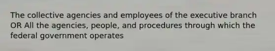 The collective agencies and employees of the executive branch OR All the agencies, people, and procedures through which the federal government operates