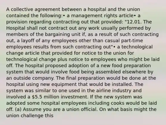 A collective agreement between a hospital and the union contained the following:• a management rights article• a provision regarding contracting out that provided: "12.01. The Hospital shall not contract out any work usually performed by members of the bargaining unit if, as a result of such contracting out, a layoff of any employees other than casual part-time employees results from such contracting out"• a technological change article that provided for notice to the union for technological change plus notice to employees who might be laid off. The hospital proposed adoption of a new food preparation system that would involve food being assembled elsewhere by an outside company. The final preparation would be done at the hospital using new equipment that would be installed. The system was similar to one used in the airline industry and involved a 5.5 million investment. If the new system was adopted some hospital employees including cooks would be laid off. (a) Assume you are a union official. On what basis might the union challenge this