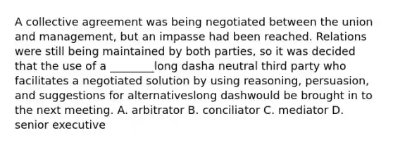 A collective agreement was being negotiated between the union and​ management, but an impasse had been reached. Relations were still being maintained by both​ parties, so it was decided that the use of a ​________long dasha neutral third party who facilitates a negotiated solution by using​ reasoning, persuasion, and suggestions for alternativeslong dashwould be brought in to the next meeting. A. arbitrator B. conciliator C. mediator D. senior executive