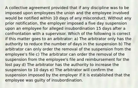 A collective agreement provided that if any discipline was to be imposed upon employees the union and the employee involved would be notified within 10 days of any misconduct. Without any prior notification, the employer imposed a five day suspension upon an employee for alleged insubordination 15 days after a confrontation with a supervisor. Which of the following is correct if this matter goes to an arbitrator: a) The arbitrator only has the authority to reduce the number of days in the suspension b) The arbitrator can only order the removal of the suspension from the employee's file c) The arbitrator can order the removal of the suspension from the employee's file and reimbursement for the lost pay d) The arbitrator has the authority to increase the suspension to 10 days e) The arbitrator will confirm the suspension imposed by the employer if it is established that the employee was guilty of insubordination.