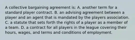 A collective bargaining agreement is: A. another term for a standard player contract. B. an advising agreement between a player and an agent that is mandated by the players association. C. a statute that sets forth the rights of a player as a member of a team. D. a contract for all players in the league covering their hours, wages, and terms and conditions of employment.