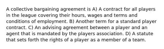 A collective bargaining agreement is A) A contract for all players in the league covering their hours, wages and terms and conditions of employment. B) Another term for a standard player contract. C) An advising agreement between a player and an agent that is mandated by the players association. D) A statute that sets forth the rights of a player as a member of a team.