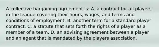 A collective bargaining agreement is: A. a contract for all players in the league covering their hours, wages, and terms and conditions of employment. B. another term for a standard player contract. C. a statute that sets forth the rights of a player as a member of a team. D. an advising agreement between a player and an agent that is mandated by the players association.