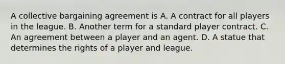 A collective bargaining agreement is A. A contract for all players in the league. B. Another term for a standard player contract. C. An agreement between a player and an agent. D. A statue that determines the rights of a player and league.