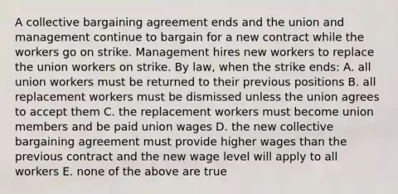 A collective bargaining agreement ends and the union and management continue to bargain for a new contract while the workers go on strike. Management hires new workers to replace the union workers on strike. By law, when the strike ends: A. all union workers must be returned to their previous positions B. all replacement workers must be dismissed unless the union agrees to accept them C. the replacement workers must become union members and be paid union wages D. the new collective bargaining agreement must provide higher wages than the previous contract and the new wage level will apply to all workers E. none of the above are true