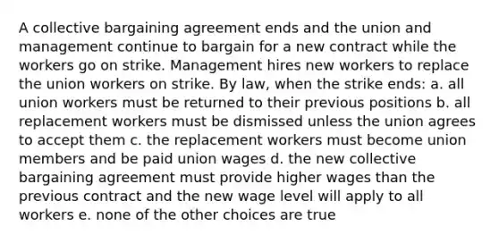 A collective bargaining agreement ends and the union and management continue to bargain for a new contract while the workers go on strike. Management hires new workers to replace the union workers on strike. By law, when the strike ends: a. all union workers must be returned to their previous positions b. all replacement workers must be dismissed unless the union agrees to accept them c. the replacement workers must become union members and be paid union wages d. the new collective bargaining agreement must provide higher wages than the previous contract and the new wage level will apply to all workers e. none of the other choices are true