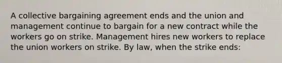 A collective bargaining agreement ends and the union and management continue to bargain for a new contract while the workers go on strike. Management hires new workers to replace the union workers on strike. By law, when the strike ends: