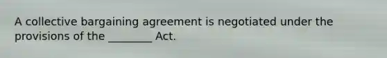 A collective bargaining agreement is negotiated under the provisions of the ________ Act.