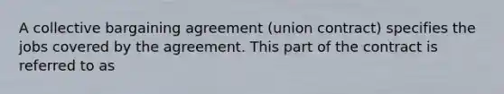 A collective bargaining agreement (union contract) specifies the jobs covered by the agreement. This part of the contract is referred to as