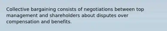 Collective bargaining consists of negotiations between top management and shareholders about disputes over compensation and benefits.