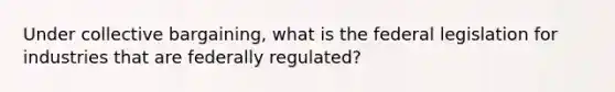 Under collective bargaining, what is the federal legislation for industries that are federally regulated?