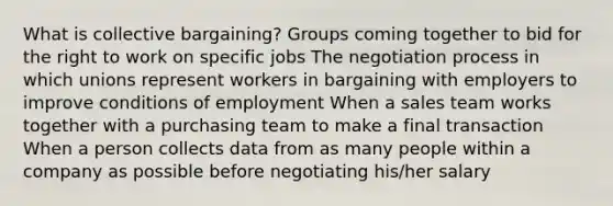 What is collective bargaining? Groups coming together to bid for the right to work on specific jobs The negotiation process in which unions represent workers in bargaining with employers to improve conditions of employment When a sales team works together with a purchasing team to make a final transaction When a person collects data from as many people within a company as possible before negotiating his/her salary