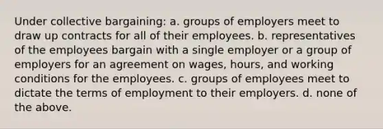 Under collective bargaining: a. groups of employers meet to draw up contracts for all of their employees. b. representatives of the employees bargain with a single employer or a group of employers for an agreement on wages, hours, and working conditions for the employees. c. groups of employees meet to dictate the terms of employment to their employers. d. none of the above.