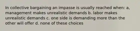 In collective bargaining an impasse is usually reached when: a, management makes unrealistic demands b. labor makes unrealistic demands c. one side is demanding more than the other will offer d. none of these choices