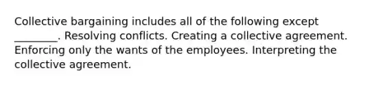 Collective bargaining includes all of the following except ________. Resolving conflicts. Creating a collective agreement. Enforcing only the wants of the employees. Interpreting the collective agreement.