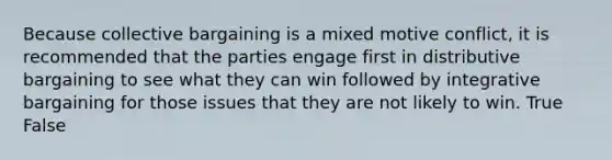 Because collective bargaining is a mixed motive conflict, it is recommended that the parties engage first in distributive bargaining to see what they can win followed by integrative bargaining for those issues that they are not likely to win. True False