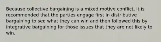 Because collective bargaining is a mixed motive conflict, it is recommended that the parties engage first in distributive bargaining to see what they can win and then followed this by integrative bargaining for those issues that they are not likely to win.