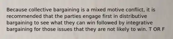 Because collective bargaining is a mixed motive conflict, it is recommended that the parties engage first in distributive bargaining to see what they can win followed by integrative bargaining for those issues that they are not likely to win. T OR F