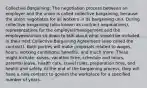 Collective Bargaining: The negotiation process between an employer and the union is called collective bargaining, because the union negotiates for all workers in its bargaining unit. During collective bargaining (also known as contract negotiations), representatives for the employer/management and the employees/union sit down to talk about what should be included in their next Collective Bargaining Agreement (also called the contract). Both parties will make proposals related to wages, hours, working conditions, benefits, and much more. These might include: raises, vacation time, schedule and hours, parental leave, health care, travel rules, preparation time, and health and safety. At the end of the bargaining process, they will have a new contract to govern the workplace for a specified number of years.