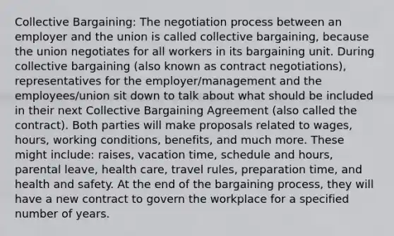 Collective Bargaining: The negotiation process between an employer and the union is called collective bargaining, because the union negotiates for all workers in its bargaining unit. During collective bargaining (also known as contract negotiations), representatives for the employer/management and the employees/union sit down to talk about what should be included in their next Collective Bargaining Agreement (also called the contract). Both parties will make proposals related to wages, hours, working conditions, benefits, and much more. These might include: raises, vacation time, schedule and hours, parental leave, health care, travel rules, preparation time, and health and safety. At the end of the bargaining process, they will have a new contract to govern the workplace for a specified number of years.