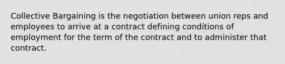 Collective Bargaining is the negotiation between union reps and employees to arrive at a contract defining conditions of employment for the term of the contract and to administer that contract.