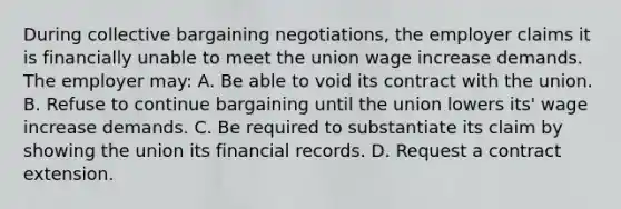 During collective bargaining negotiations, the employer claims it is financially unable to meet the union wage increase demands. The employer may: A. Be able to void its contract with the union. B. Refuse to continue bargaining until the union lowers its' wage increase demands. C. Be required to substantiate its claim by showing the union its financial records. D. Request a contract extension.