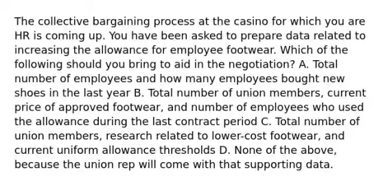 The collective bargaining process at the casino for which you are HR is coming up. You have been asked to prepare data related to increasing the allowance for employee footwear. Which of the following should you bring to aid in the negotiation? A. Total number of employees and how many employees bought new shoes in the last year B. Total number of union members, current price of approved footwear, and number of employees who used the allowance during the last contract period C. Total number of union members, research related to lower-cost footwear, and current uniform allowance thresholds D. None of the above, because the union rep will come with that supporting data.