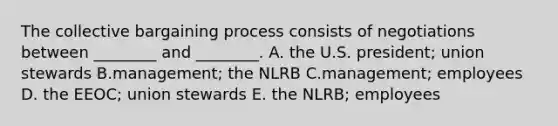 The collective bargaining process consists of negotiations between ________ and ________. A. the U.S. president; union stewards B.management; the NLRB C.management; employees D. the EEOC; union stewards E. the NLRB; employees