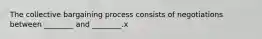 The collective bargaining process consists of negotiations between ________ and ________.x