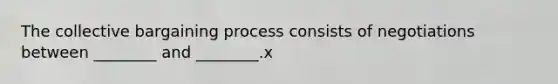 The collective bargaining process consists of negotiations between ________ and ________.x