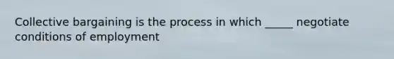 Collective bargaining is the process in which _____ negotiate conditions of employment