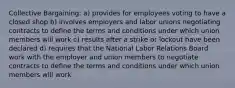 Collective Bargaining: a) provides for employees voting to have a closed shop b) involves employers and labor unions negotiating contracts to define the terms and conditions under which union members will work c) results after a strike or lockout have been declared d) requires that the National Labor Relations Board work with the employer and union members to negotiate contracts to define the terms and conditions under which union members will work