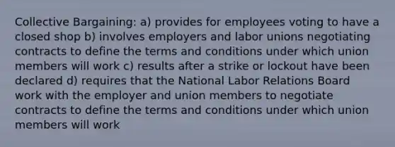 Collective Bargaining: a) provides for employees voting to have a closed shop b) involves employers and labor unions negotiating contracts to define the terms and conditions under which union members will work c) results after a strike or lockout have been declared d) requires that the National Labor Relations Board work with the employer and union members to negotiate contracts to define the terms and conditions under which union members will work