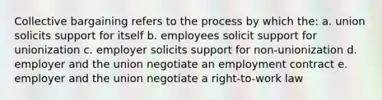 Collective bargaining refers to the process by which the: a. union solicits support for itself b. employees solicit support for unionization c. employer solicits support for non-unionization d. employer and the union negotiate an employment contract e. employer and the union negotiate a right-to-work law