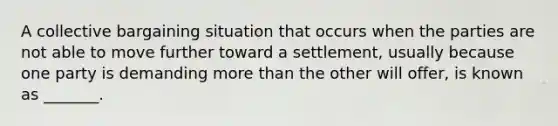 A collective bargaining situation that occurs when the parties are not able to move further toward a settlement, usually because one party is demanding more than the other will offer, is known as _______.