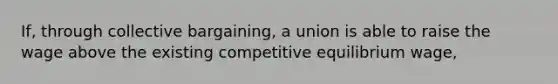 If, through collective bargaining, a union is able to raise the wage above the existing competitive equilibrium wage,