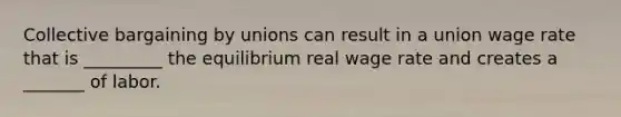 Collective bargaining by unions can result in a union wage rate that is _________ the equilibrium real wage rate and creates a _______ of labor.