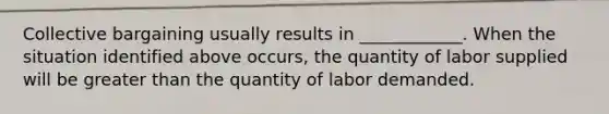 Collective bargaining usually results in​ ____________. When the situation identified above​ occurs, the quantity of labor supplied will be greater than the quantity of labor demanded.