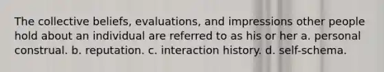 The collective beliefs, evaluations, and impressions other people hold about an individual are referred to as his or her a. personal construal. b. reputation. c. interaction history. d. self-schema.