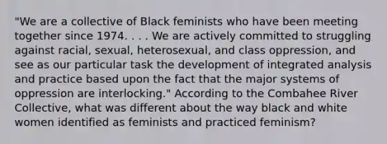 "We are a collective of Black feminists who have been meeting together since 1974. . . . We are actively committed to struggling against racial, sexual, heterosexual, and class oppression, and see as our particular task the development of integrated analysis and practice based upon the fact that the major systems of oppression are interlocking." ​According to the Combahee River Collective, what was different about the way black and white women identified as feminists and practiced feminism?