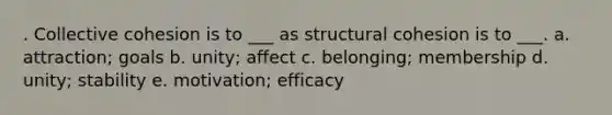 . Collective cohesion is to ___ as structural cohesion is to ___. a. attraction; goals b. unity; affect c. belonging; membership d. unity; stability e. motivation; efficacy