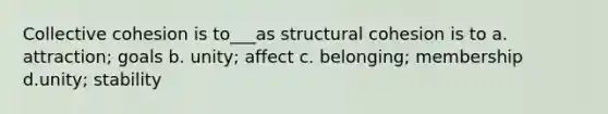 Collective cohesion is to___as structural cohesion is to a. attraction; goals b. unity; affect c. belonging; membership d.unity; stability