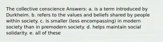 The collective conscience Answers: a. is a term introduced by Durkheim. b. refers to the values and beliefs shared by people within society. c. is smaller (less encompassing) in modern society than in premodern society. d. helps maintain social solidarity. e. all of these