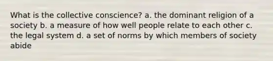 What is the collective conscience? a. the dominant religion of a society b. a measure of how well people relate to each other c. the legal system d. a set of norms by which members of society abide