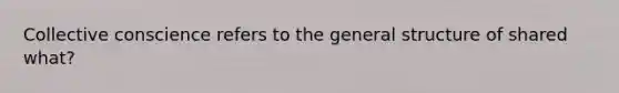 Collective conscience refers to the general structure of shared what?