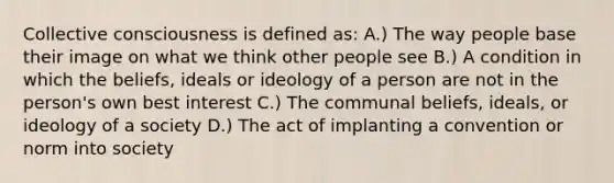 Collective consciousness is defined as: A.) The way people base their image on what we think other people see B.) A condition in which the beliefs, ideals or ideology of a person are not in the person's own best interest C.) The communal beliefs, ideals, or ideology of a society D.) The act of implanting a convention or norm into society